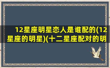 12星座明星恋人是谁配的(12星座的明星)(十二星座配对的明星 排名)